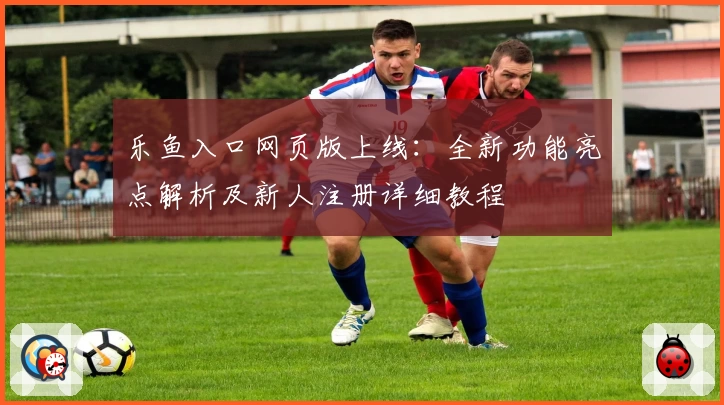 乐鱼入口网页版上线：全新功能亮点解析及新人注册详细教程