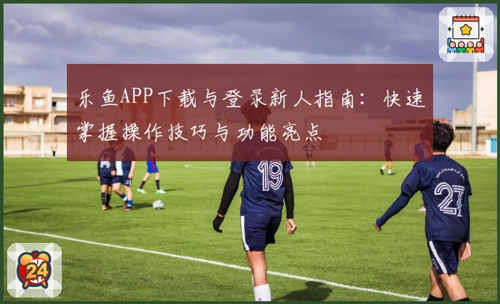 乐鱼APP下载与登录新人指南：快速掌握操作技巧与功能亮点