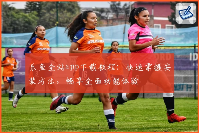 乐鱼全站app下载教程:快速掌握安装方法,畅享全面功能体验