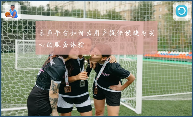 乐鱼平台如何为用户提供便捷与安心的服务体验