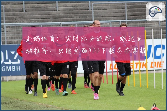 企鹅体育：实时比分追踪，球迷互动推荐，功能全面App下载尽在掌握