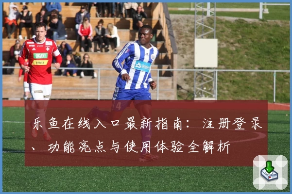 乐鱼在线入口最新指南：注册登录、功能亮点与使用体验全解析