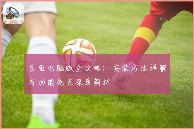 乐鱼电脑版全攻略：安装方法详解与功能亮点深度解析