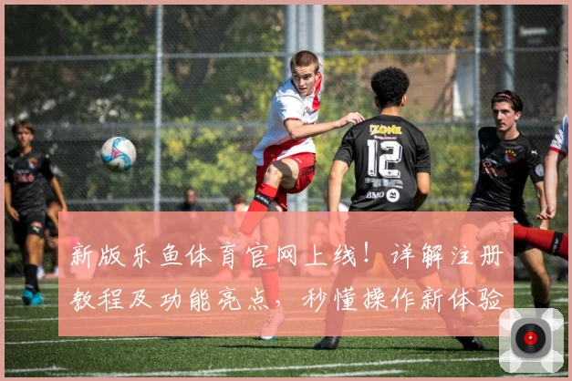 新版乐鱼体育官网上线！详解注册教程及功能亮点，秒懂操作新体验