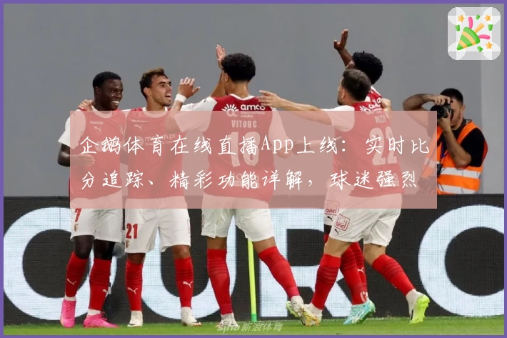 企鹅体育在线直播App上线：实时比分追踪、精彩功能详解，球迷强烈推荐