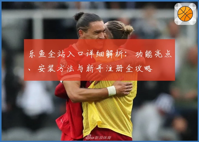 乐鱼全站入口详细解析：功能亮点、安装方法与新手注册全攻略