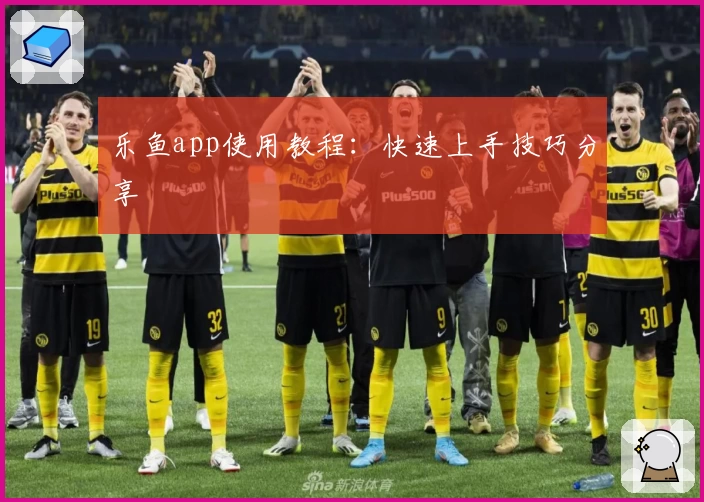 乐鱼app使用教程：快速上手技巧分享