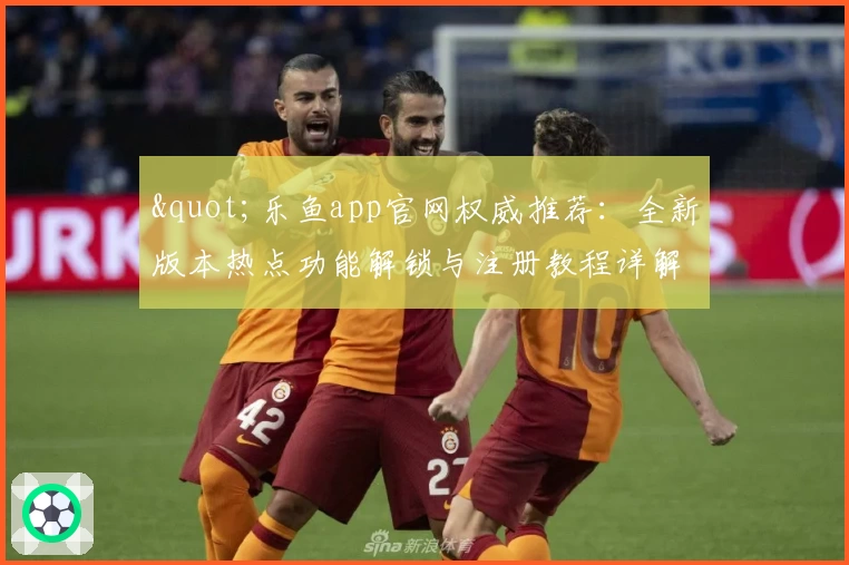 &quot;乐鱼app官网权威推荐：全新版本热点功能解锁与注册教程详解&quot;