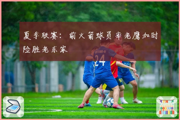夏季联赛：前火箭球员率老鹰加时险胜老东家