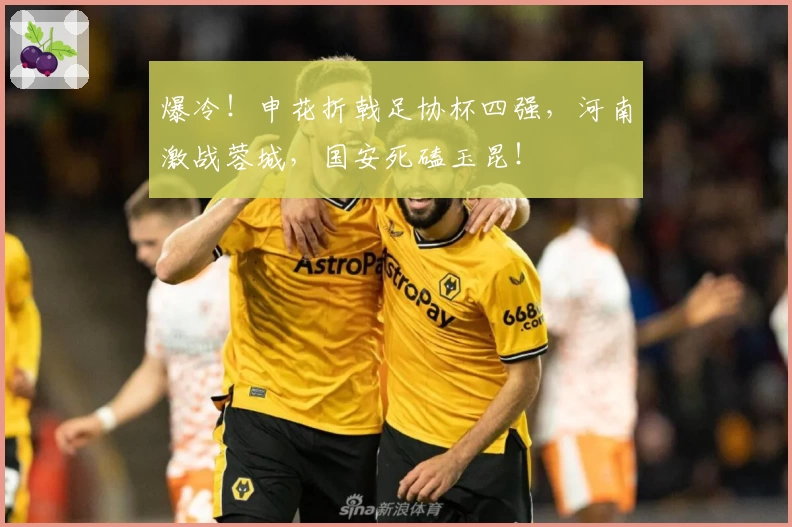 爆冷！申花折戟足协杯四强，河南激战蓉城，国安死磕玉昆！