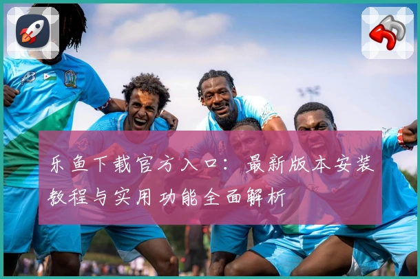 乐鱼下载官方入口：最新版本安装教程与实用功能全面解析