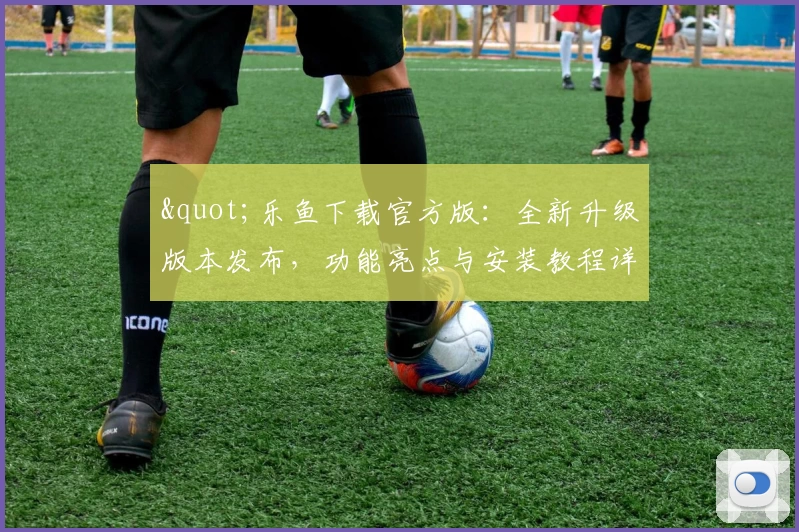 "乐鱼下载官方版:全新升级版本发布,功能亮点与安装教程详解"