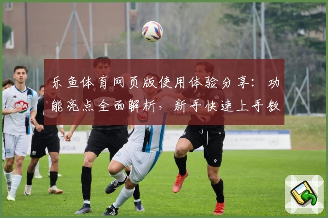 乐鱼体育网页版使用体验分享:功能亮点全面解析,新手快速上手教程一览