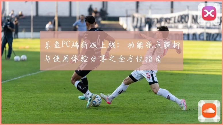 乐鱼PC端新版上线：功能亮点解析与使用体验分享之全方位指南