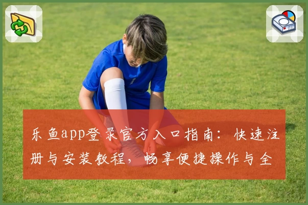 乐鱼app登录官方入口指南：快速注册与安装教程，畅享便捷操作与全新功能亮点