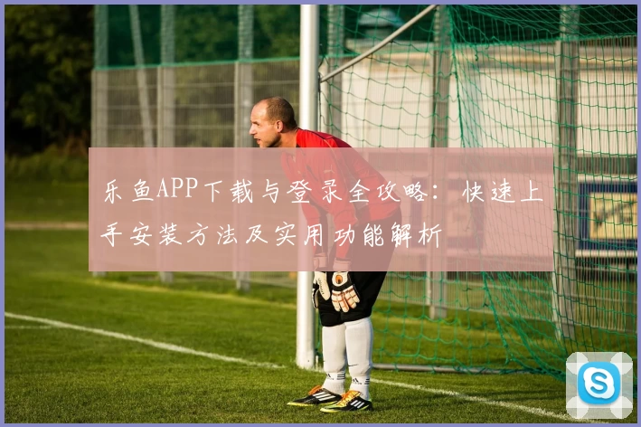 乐鱼APP下载与登录全攻略：快速上手安装方法及实用功能解析