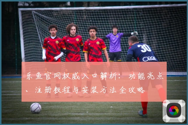 乐鱼官网权威入口解析:功能亮点、注册教程与安装方法全攻略