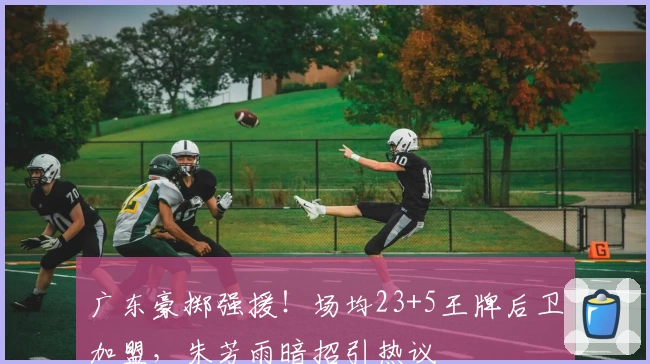 广东豪掷强援！场均23+5王牌后卫加盟，朱芳雨暗招引热议