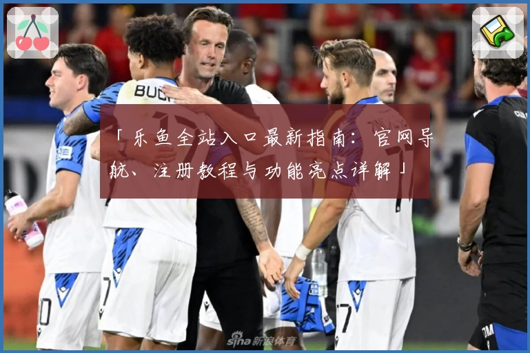 「乐鱼全站入口最新指南：官网导航、注册教程与功能亮点详解」