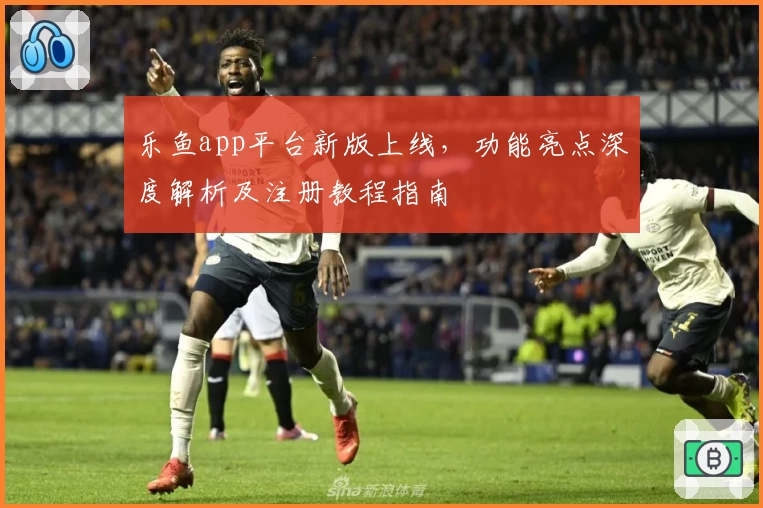 乐鱼app平台新版上线，功能亮点深度解析及注册教程指南