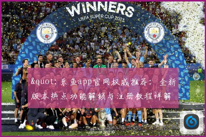&quot;乐鱼app官网权威推荐：全新版本热点功能解锁与注册教程详解&quot;
