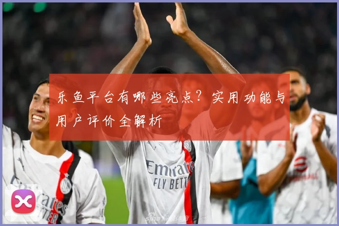 乐鱼平台有哪些亮点？实用功能与用户评价全解析