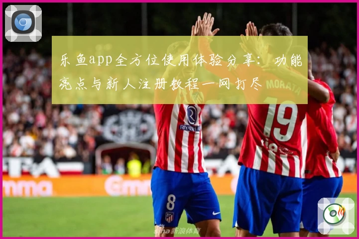 乐鱼app全方位使用体验分享：功能亮点与新人注册教程一网打尽
