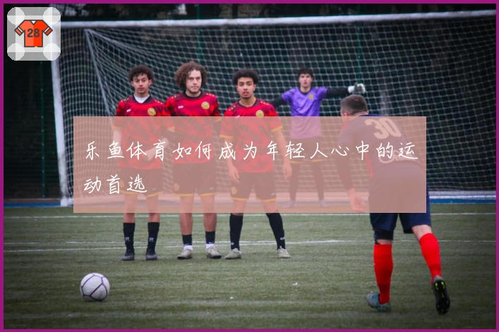 乐鱼体育如何成为年轻人心中的运动首选