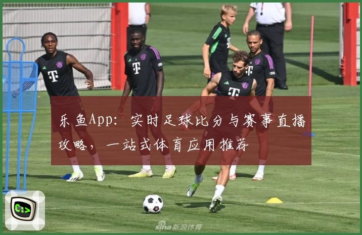 乐鱼App：实时足球比分与赛事直播攻略，一站式体育应用推荐
