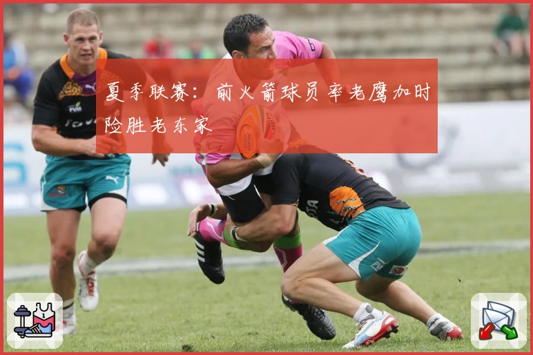 夏季联赛：前火箭球员率老鹰加时险胜老东家