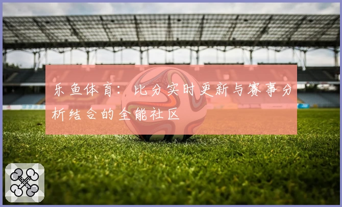 乐鱼体育：比分实时更新与赛事分析结合的全能社区