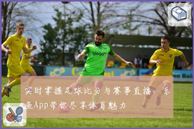 实时掌握足球比分与赛事直播，乐鱼App带你尽享体育魅力