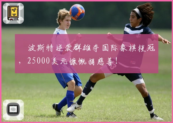 ♟波斯特逆袭群雄夺国际象棋桂冠，25000美元慷慨捐慈善！