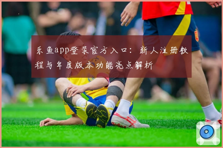 乐鱼app登录官方入口：新人注册教程与年度版本功能亮点解析
