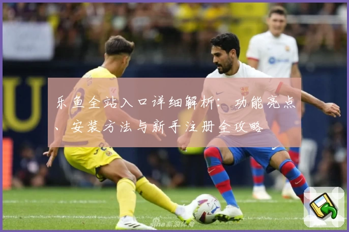 乐鱼全站入口详细解析：功能亮点、安装方法与新手注册全攻略