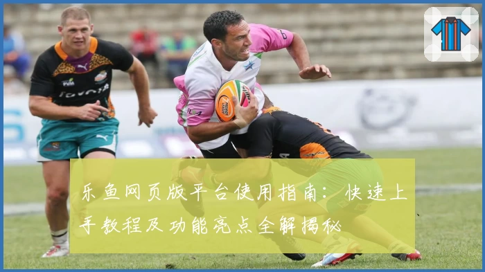 乐鱼网页版平台使用指南：快速上手教程及功能亮点全解揭秘