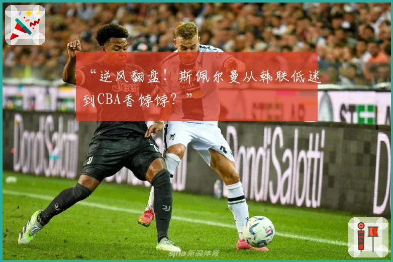 “逆风翻盘!斯佩尔曼从韩联低迷到CBA香饽饽?”