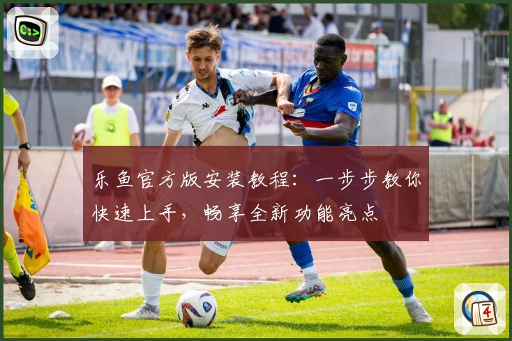 乐鱼官方版安装教程：一步步教你快速上手，畅享全新功能亮点