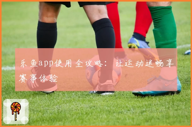 乐鱼app使用全攻略：让运动迷畅享赛事体验