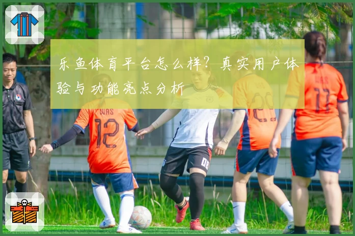 乐鱼体育平台怎么样？真实用户体验与功能亮点分析