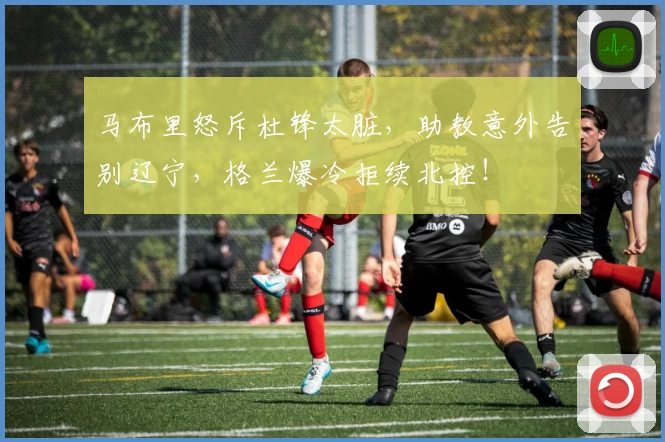 马布里怒斥杜锋太脏，助教意外告别辽宁，格兰爆冷拒续北控！
