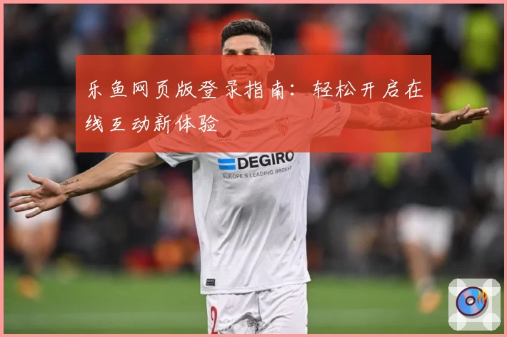 乐鱼网页版登录指南:轻松开启在线互动新体验