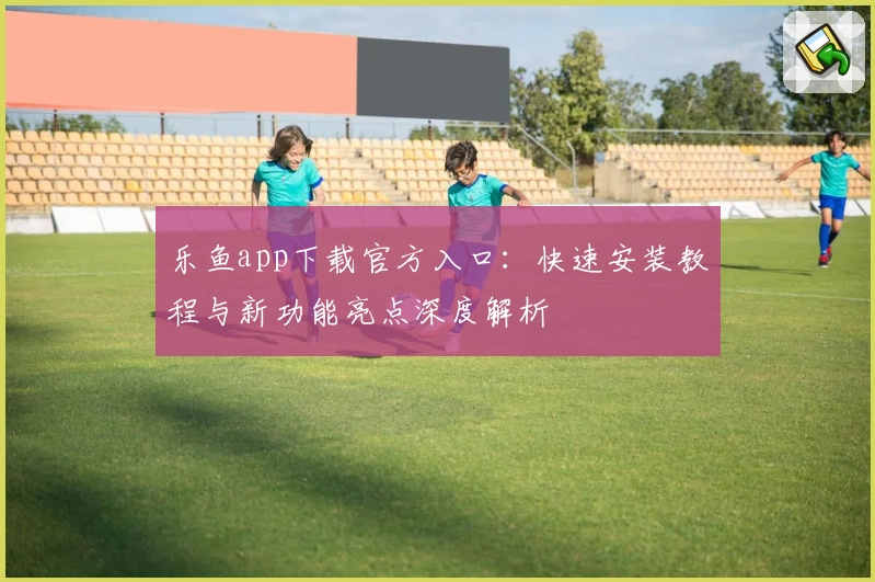乐鱼app下载官方入口：快速安装教程与新功能亮点深度解析