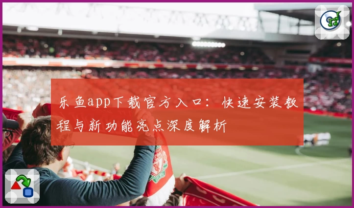 乐鱼app下载官方入口：快速安装教程与新功能亮点深度解析