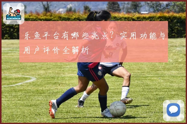乐鱼平台有哪些亮点？实用功能与用户评价全解析
