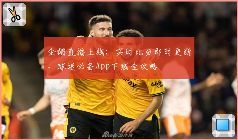 企鹅直播上线:实时比分即时更新,球迷必备App下载全攻略