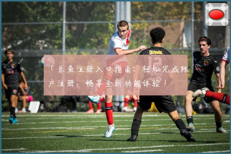 「乐鱼注册入口指南：轻松完成账户注册，畅享全新功能体验」