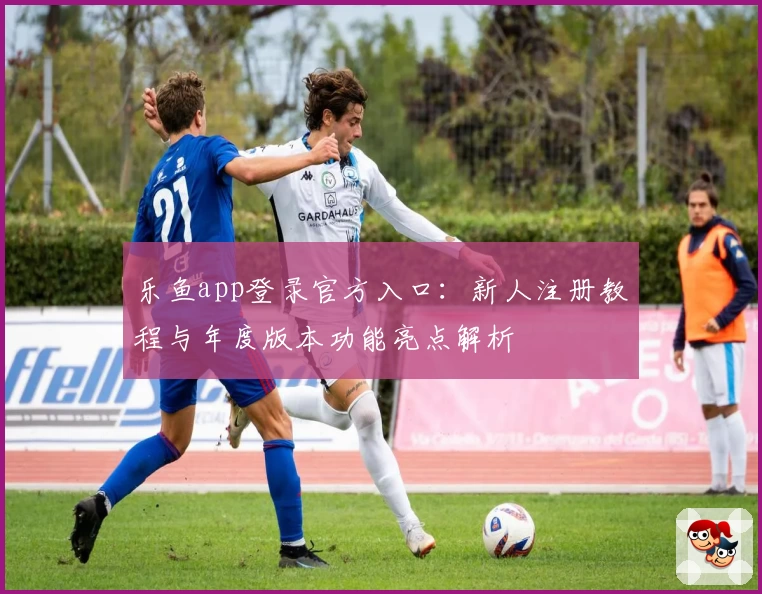 乐鱼app登录官方入口：新人注册教程与年度版本功能亮点解析