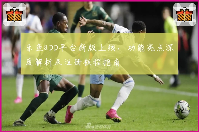 乐鱼app平台新版上线,功能亮点深度解析及注册教程指南