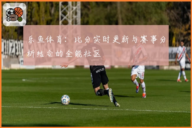 乐鱼体育：比分实时更新与赛事分析结合的全能社区